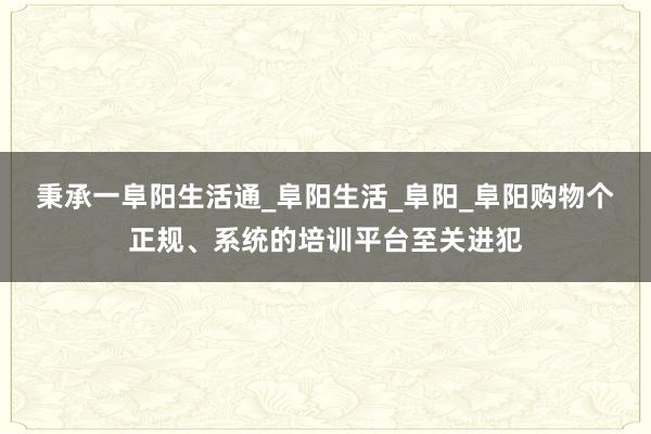 秉承一阜阳生活通_阜阳生活_阜阳_阜阳购物个正规、系统的培训平台至关进犯